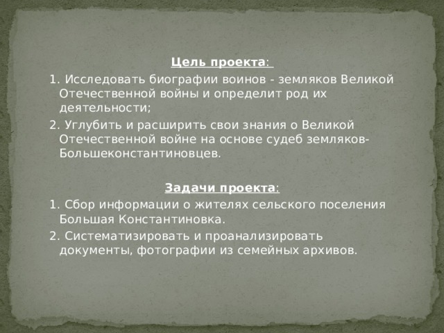 Цель   проекта :  1. Исследовать биографии воинов - земляков Великой Отечественной войны и определит род их деятельности; 2. Углубить и расширить свои знания о Великой Отечественной войне на основе судеб земляков- Большеконстантиновцев.  Задачи проекта : 1. Сбор информации о жителях сельского поселения Большая Константиновка. 2. Систематизировать и проанализировать документы, фотографии из семейных архивов.   