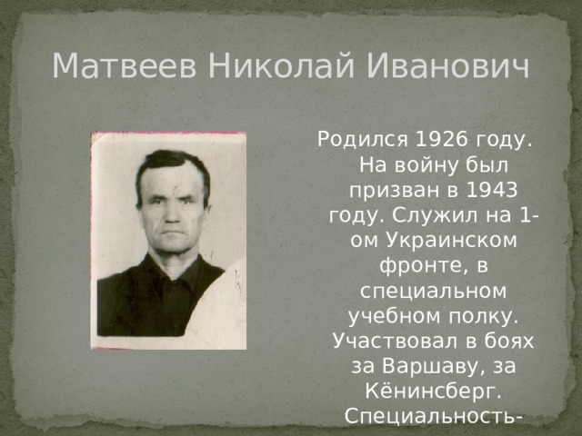 Матвеев Николай Иванович Родился 1926 году. На войну был призван в 1943 году. Служил на 1-ом Украинском фронте, в специальном учебном полку. Участвовал в боях за Варшаву, за Кёнинсберг. Специальность-радист. 