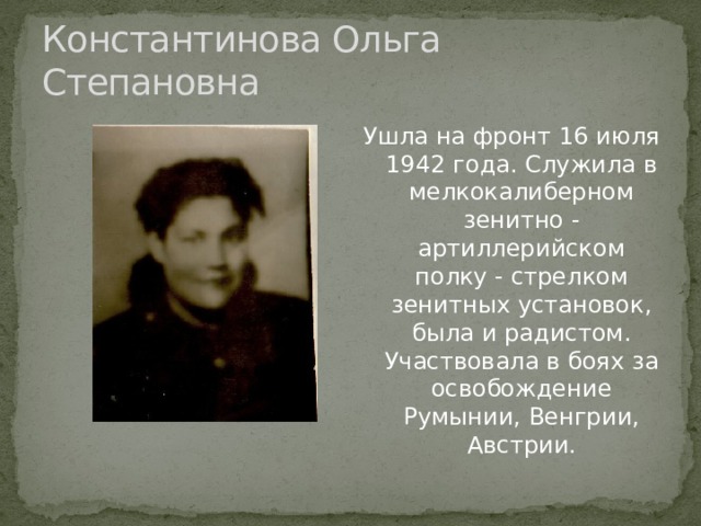 Константинова Ольга Степановна Ушла на фронт 16 июля 1942 года. Служила в мелкокалиберном зенитно - артиллерийском полку - стрелком зенитных установок, была и радистом. Участвовала в боях за освобождение Румынии, Венгрии, Австрии. 