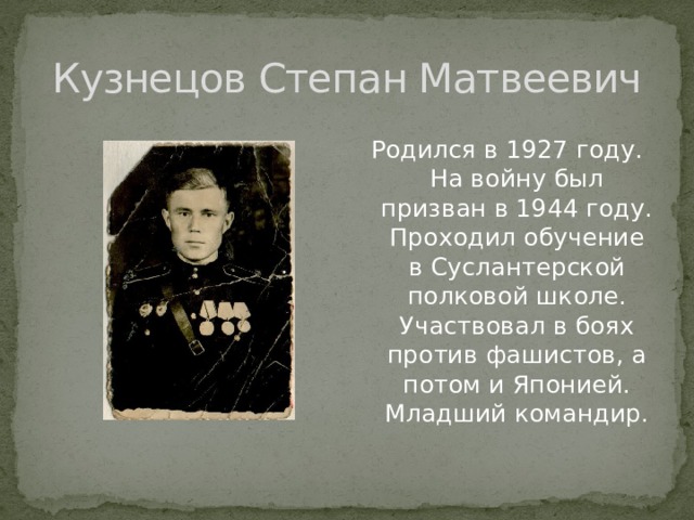 Кузнецов Степан Матвеевич Родился в 1927 году. На войну был призван в 1944 году. Проходил обучение в Суслантерской полковой школе. Участвовал в боях против фашистов, а потом и Японией. Младший командир. 