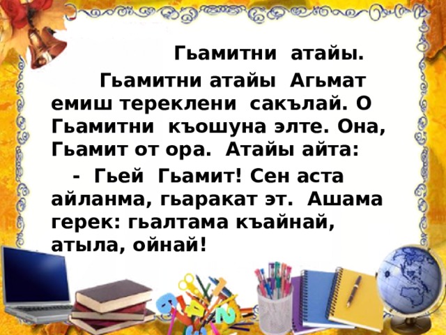  Гьамитни атайы.  Гьамитни атайы Агьмат емиш тереклени сакълай. О Гьамитни къошуна элте. Она, Гьамит от ора. Атайы айта:  - Гьей Гьамит! Сен аста айланма, гьаракат эт. Ашама герек: гьалтама къайнай, атыла, ойнай! 