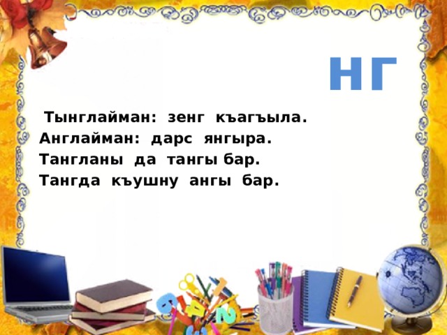  нг  Тынглайман: зенг къагъыла. Англайман: дарс янгыра. Тангланы да тангы бар. Тангда къушну ангы бар.   