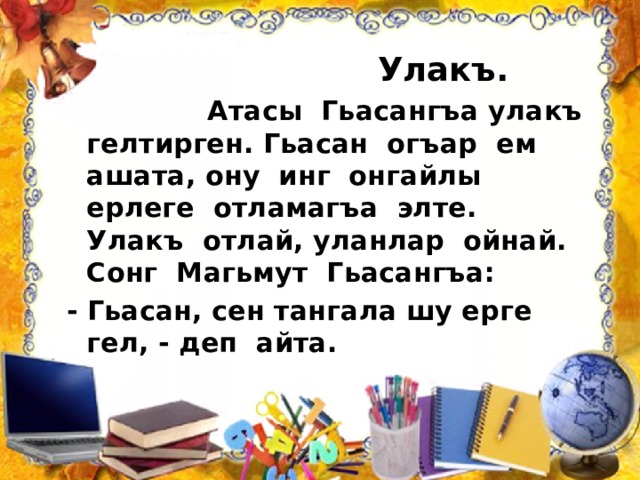  Улакъ.  Атасы Гьасангъа улакъ гелтирген. Гьасан огъар ем ашата, ону инг онгайлы ерлеге отламагъа элте. Улакъ отлай, уланлар ойнай. Сонг Магьмут Гьасангъа: - Гьасан, сен тангала шу ерге гел, - деп айта. 