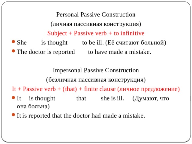 Personal Passive Construction (личная пассивная конструкция) Subject + Passive verb + to infinitive She is thought to be ill. (Её считают больной) The doctor is reported to have made a mistake. Impersonal Passive Construction (безличная пассивная конструкция) It + Passive verb + (that) + finite clause (личное предложение) It is thought that she is ill. (Думают, что она больна) It is reported that the doctor had made a mistake. 