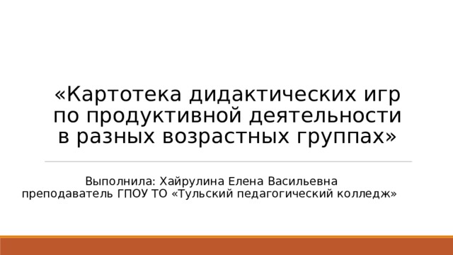 «Картотека дидактических игр по продуктивной деятельности в разных возрастных группах» Выполнила: Хайрулина Елена Васильевна преподаватель ГПОУ ТО «Тульский педагогический колледж» 