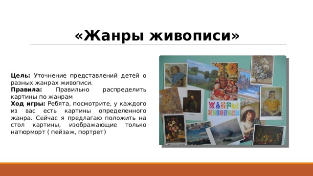 «Жанры живописи» Цель: Уточнение представлений детей о разных жанрах живописи. Правила: Правильно распределить картины по жанрам Ход игры: Ребята, посмотрите, у каждого из вас есть картины определенного жанра. Сейчас я предлагаю положить на стол картины, изображающие только натюрморт ( пейзаж, портрет) 