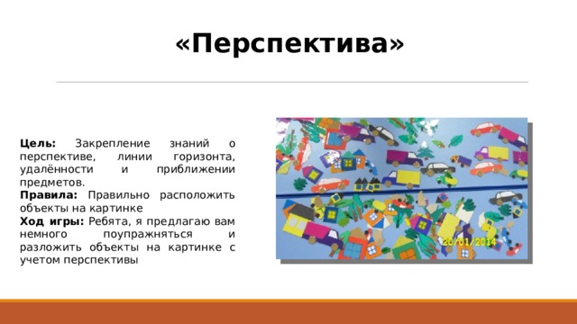 «Перспектива» Цель: Закрепление знаний о перспективе, линии горизонта, удалённости и приближении предметов. Правила: Правильно расположить объекты на картинке Ход игры: Ребята, я предлагаю вам немного поупражняться и разложить объекты на картинке с учетом перспективы 