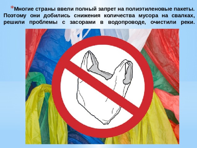 Многие страны ввели полный запрет на полиэтиленовые пакеты. Поэтому они добились снижения количества мусора на свалках, решили проблемы с засорами в водопроводе, очистили реки.   