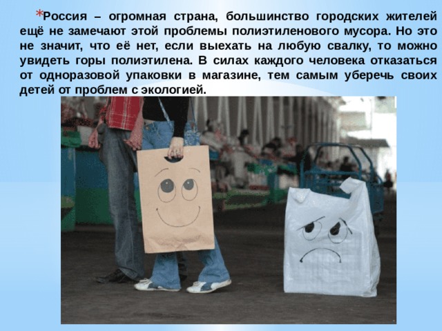 Россия – огромная страна, большинство городских жителей ещё не замечают этой проблемы полиэтиленового мусора. Но это не значит, что её нет, если выехать на любую свалку, то можно увидеть горы полиэтилена. В силах каждого человека отказаться от одноразовой упаковки в магазине, тем самым уберечь своих детей от проблем с экологией. 