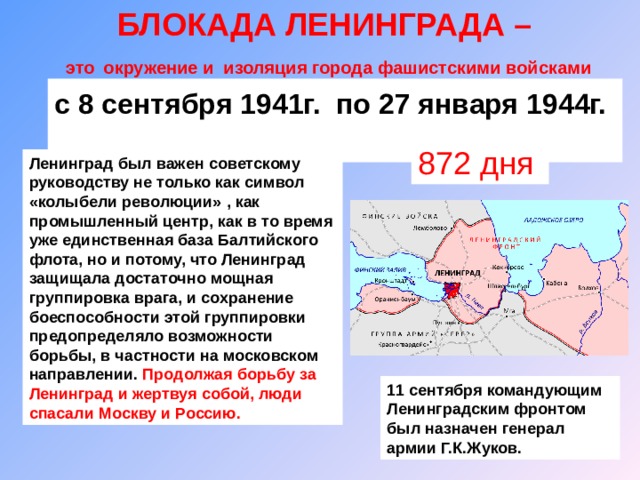 БЛОКАДА ЛЕНИНГРАДА –  это  окружение и изоляция города фашистскими войсками с 8 сентября 1941г. по 27 января 1944г.  872 дня Ленинград был важен советскому руководству не только как символ «колыбели революции»  , как промышленный центр, как в то время уже единственная база Балтийского флота, но и потому, что Ленинград защищала достаточно мощная группировка врага, и сохранение боеспособности этой группировки предопределяло возможности борьбы, в частности на московском направлении.  Продолжая борьбу за Ленинград и жертвуя собой, люди спасали Москву и Россию. 11 сентября командующим Ленинградским фронтом был назначен генерал армии Г.К.Жуков. 