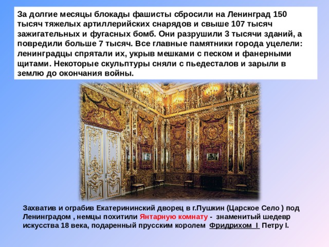 За долгие месяцы блокады фашисты сбросили на Ленинград 150 тысяч тяжелых артиллерийских снарядов и свыше 107 тысяч зажигательных и фугасных бомб. Они разрушили 3 тысячи зданий, а повредили больше 7 тысяч. Все главные памятники города уцелели: ленинградцы спрятали их, укрыв мешками с песком и фанерными щитами.  Некоторые скульптуры сняли с пьедесталов и зарыли в землю до окончания войны. Захватив и ограбив Екатерининский дворец в г.Пушкин (Царское Село ) под Ленинградом , немцы похитили Янтарную комнату - знаменитый шедевр искусства 18 века, подаренный прусским королем   Фридрихом I  Петру I. 