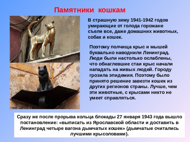 Памятники кошкам В страшную зиму 1941-1942 годов умирающие от голода горожане съели все, даже домашних животных, собак и кошек. Поэтому полчища крыс и мышей буквально наводнили Ленинград. Люди были настолько ослаблены, что обнаглевшие стаи крыс начали нападать на живых людей. Городу грозила эпидемия. Поэтому было принято решение завезти кошек из других регионов страны. Лучше, чем эти животные, с крысами никто не умеет справляться. Сразу же после прорыва кольца блокады 27 января 1943 года вышло постановление: «выписать из Ярославской области и доставить в Ленинград четыре вагона дымчатых кошек» (дымчатые считались лучшими крысоловами). 