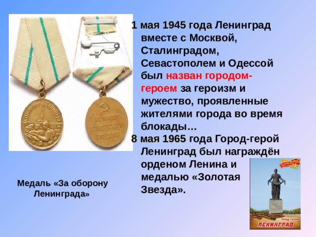 1 мая 1945 года Ленинград вместе с Москвой, Сталинградом, Севастополем и Одессой был назван городом-героем за героизм и мужество, проявленные жителями города во время блокады … 8 мая 1965 года Город-герой Ленинград был награждён орденом Ленина и медалью «Золотая Звезда». Медаль «За оборону Ленинграда » 