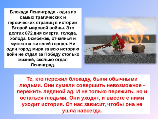   Блокада Ленинграда - одна из самых трагических и героических страниц в истории Второй мировой войны. Это долгих 872 дня смерти, голода, холода, бомбежек, отчаянья и мужества жителей города. Ни один город мира за всю историю войн не отдал за Победу столько жизней, сколько отдал Ленинград.   Те, кто пережил блокаду, были обычными людьми. Они сумели совершить невозможное - пережить ледяной ад. И не только пережить, но и остаться людьми. Они уходят, и вместе с ними уходит история. От нас зависит, чтобы она не ушла навсегда. 