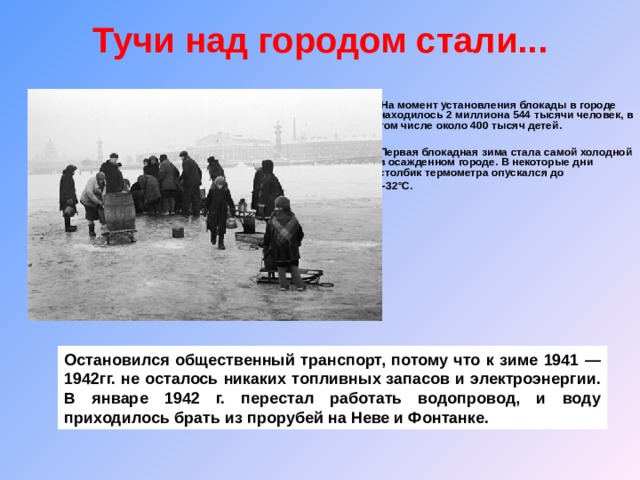 Тучи над городом стали...    На момент установления блокады в городе находилось 2 миллиона 544 тысячи человек, в том числе около 400 тысяч детей.   Первая блокадная зима стала самой холодной в осажденном городе. В некоторые дни столбик термометра опускался до  -32°С.    Остановился общественный транспорт, потому что к зиме 1941 — 1942гг. не осталось никаких топливных запасов и электроэнергии. В январе 1942 г. перестал работать водопровод, и воду приходилось брать из прорубей на Неве и Фонтанке. 
