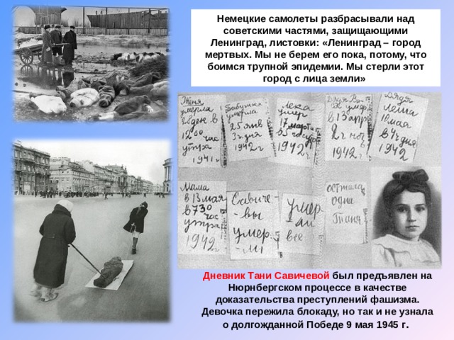 Немецкие самолеты разбрасывали над советскими частями, защищающими Ленинград, листовки: «Ленинград – город мертвых. Мы не берем его пока, потому, что боимся трупной эпидемии. Мы стерли этот город с лица земли» Дневник Тани Савичевой был предъявлен на Нюрнбергском процессе в качестве доказательства преступлений фашизма. Девочка пережила блокаду, но так и не узнала о долгожданной Победе 9 мая 1945 г .  