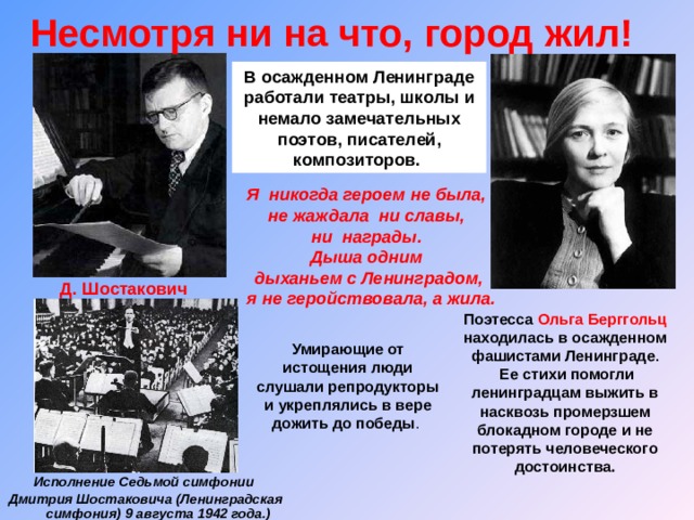 Несмотря ни на что, город жил!  В осажденном Ленинграде работали театры, школы и немало замечательных поэтов, писателей, композиторов. Я никогда героем не была, не жаждала ни славы, ни награды. Дыша одним дыханьем с Ленинградом,  я не геройствовала, а жила. Д. Шостакович Поэтесса Ольга Берггольц находилась в осажденном фашистами Ленинграде .  Ее стихи помогли ленинградцам выжить в насквозь промерзшем блокадном городе и не потерять человеческого достоинства. Умирающие от истощения люди слушали репродукторы и укреплялись в вере дожить до победы . Исполнение Седьмой симфонии Дмитрия Шостаковича (Л енинградская симфония) 9 августа 1942 года.) 
