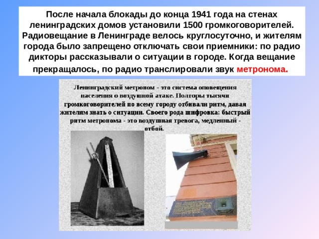 После начала блокады до конца 1941 года на стенах ленинградских домов установили 1500 громкоговорителей. Радиовещание в Ленинграде велось круглосуточно, и жителям города было запрещено отключать свои приемники: по радио дикторы рассказывали о ситуации в городе. Когда вещание прекращалось, по радио транслировали звук метронома . 