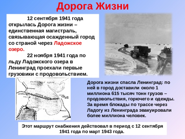 Дорога Жизни    12 сентября 1941 года открылась Дорога жизни – единственная магистраль, связывающая осажденный город со страной через Ладожское озеро.  22 ноября 1941 года по льду Ладожского озера в Ленинград проехали первые грузовики с продовольствием . Дорога жизни спасла Ленинград: по ней в город доставили около 1 миллиона 615 тысяч тонн грузов – продовольствия, горючего и одежды. За время блокады по трассе через Ладогу из Ленинграда эвакуировали более миллиона человек. Этот маршрут снабжения действовал в период с 12 сентября 1941 года по март 1943 года. 