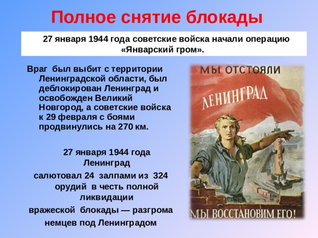 Полное снятие блокады     27 января 1944 года советские войска начали операцию «Январский гром». Враг был выбит с территории Ленинградской области, был деблокирован Ленинград и освобожден Великий Новгород, а советские войска к 29 февраля с боями продвинулись на 270 км.  27 января 1944 года Ленинград салютовал 24 залпами из 324 орудий в честь полной ликвидации вражеской блокады — разгрома немцев под Ленинградом  