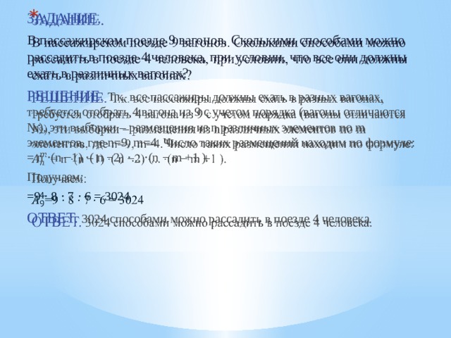   ЗАДАНИЕ.  В пассажирском поезде 9 вагонов. Сколькими способами можно рассадить в поезде 4 человека, при условии, что все они должны ехать в различных вагонах? РЕШЕНИЕ.  Т.к. все пассажиры должны ехать в разных вагонах, требуется отобрать 4 вагона из 9 с учетом порядка (вагоны отличаются №), эти выборки – размещения из n различных элементов по m элементов, где n=9, m=4. Число таких размещений находим по формуле: = n ⋅(n −1) ⋅( n −2) ⋅... ⋅(n − m +1 ). Получаем: =9 ⋅ 8 ⋅ 7 ⋅ 6 = 3024 ОТВЕТ. 3024 способами можно рассадить в поезде 4 человека. 