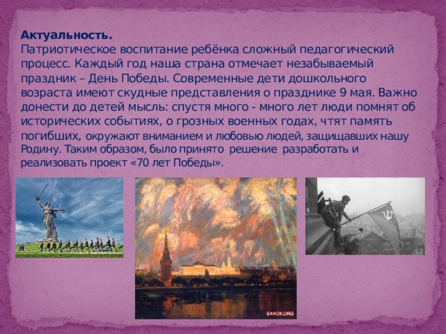 Актуальность.  Патриотическое воспитание ребёнка сложный педагогический процесс. Каждый год наша страна отмечает незабываемый праздник – День Победы. Современные дети дошкольного возраста имеют скудные представления о празднике 9 мая. Важно донести до детей мысль: спустя много - много лет люди помнят об исторических событиях, о грозных военных годах, чтят память погибших, окружают вниманием и любовью людей, защищавших нашу Родину. Таким образом, было принято решение разработать и реализовать проект «70 лет Победы». 