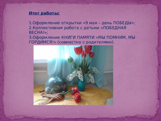 Итог работы:   1.Оформление открытки «9 мая – день ПОБЕДЫ»;  2.Коллективная работа с детьми «ПОБЕДНАЯ ВЕСНА!»;  3.Оформление КНИГИ ПАМЯТИ «МЫ ПОМНИМ, МЫ ГОРДИМСЯ!» (совместно с родителями).   