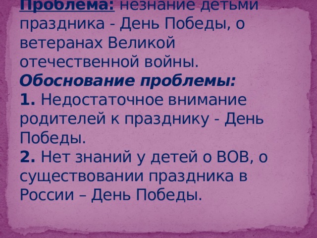 Проблема:  незнание детьми праздника - День Победы, о ветеранах Великой отечественной войны.  Обоснование проблемы:   1. Недостаточное внимание родителей к празднику - День Победы.  2. Нет знаний у детей о ВОВ, о существовании праздника в России – День Победы.   