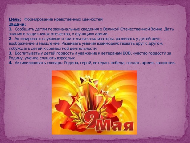 Цель:   Формирование нравственных ценностей.  Задачи:  1. Сообщить детям первоначальные сведения о Великой Отечественной Войне. Дать знания о защитниках отечества, о функциях армии.  2 . Активировать слуховые и зрительные анализаторы, развивать у детей речь, воображение и мышление. Развивать умения взаимодействовать друг с другом, побуждать детей к совместной деятельности.  3. Воспитывать у детей гордость и уважение к ветеранам ВОВ, чувство гордости за Родину, умение слушать взрослых.  4. Активизировать словарь: Родина, герой, ветеран, победа, солдат, армия, защитник.   