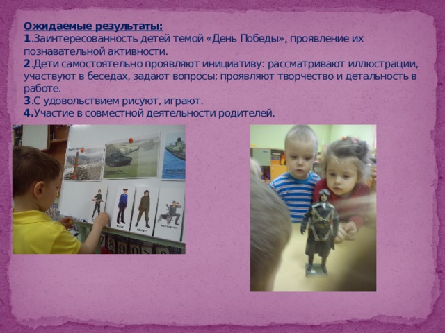 Ожидаемые результаты:  1 .Заинтересованность детей темой «День Победы», проявление их познавательной активности.  2 .Дети самостоятельно проявляют инициативу: рассматривают иллюстрации, участвуют в беседах, задают вопросы; проявляют творчество и детальность в работе.  3 .С удовольствием рисуют, играют.  4. Участие в совместной деятельности родителей. 