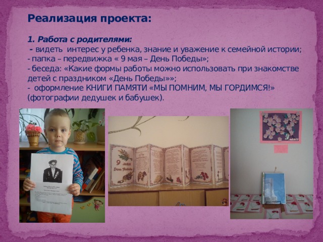 Реализация проекта:   1. Работа с родителями:  - видеть интерес у ребенка, знание и уважение к семейной истории;  - папка – передвижка « 9 мая – День Победы»;  - беседа: «Какие формы работы можно использовать при знакомстве детей с праздником «День Победы»»;  - оформление КНИГИ ПАМЯТИ «МЫ ПОМНИМ, МЫ ГОРДИМСЯ!» (фотографии дедушек и бабушек).   