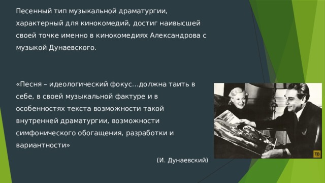 Песенный тип музыкальной драматургии, характерный для кинокомедий, достиг наивысшей своей точке именно в кинокомедиях Александрова с музыкой Дунаевского. «Песня – идеологический фокус…должна таить в себе, в своей музыкальной фактуре и в особенностях текста возможности такой внутренней драматургии, возможности симфонического обогащения, разработки и вариантности» (И. Дунаевский) 