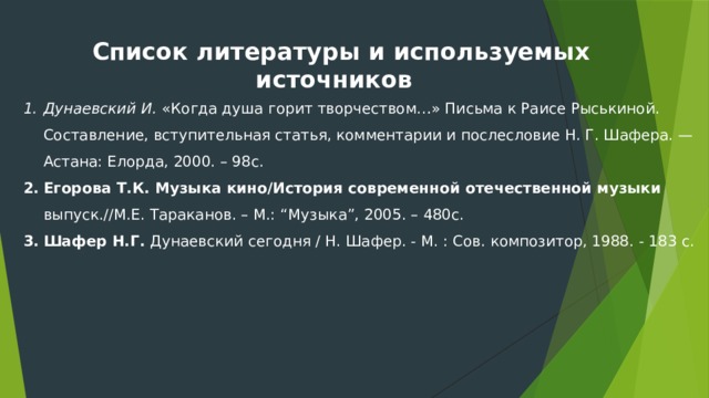 Список литературы и используемых источников  Дунаевский И. «Когда душа горит творчеством…» Письма к Раисе Рыськиной. Составление, вступительная статья, комментарии и послесловие Н. Г. Шафера. — Астана: Елорда, 2000. – 98с. Егорова Т.К. Музыка кино/История современной отечественной музыки выпуск.//М.Е. Тараканов. – М.: “Музыка”, 2005. – 480с. Шафер Н.Г. Дунаевский сегодня / Н. Шафер. - М. : Сов. композитор, 1988. - 183 с.  