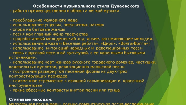 Особенности музыкального стиля Дунаевского  - работа преимущественно в области легкой музыки  - преобладание мажорного лада  - использование упругих, энергичных ритмов  - опора на бытовые жанры  - песня как главный жанр творчества  - проработанный мелодический ход, яркие, запоминающие мелодии.  - использование джаза («Веселые ребята», «Цирк», «Волга-Волга»)  - использование интонаций народных и революционных песен  - связь с русской песенной культурой, с ее коренными бытовыми источниками.  - использование черт жанров русского городского романса, частушки, водевильных куплетов, революционно-маршевой песни  - построение развернутой песенной формы из двух-трех контрастирующих периодов  - неизменное стремление к изящной гармонизации и красочной инструментовке  - яркие образные контрасты внутри песни или танца Стилевые находки: молодежная песня-марш, военно-романтическая песня-воспоминание, сатирические куплеты, современный лирический романс 