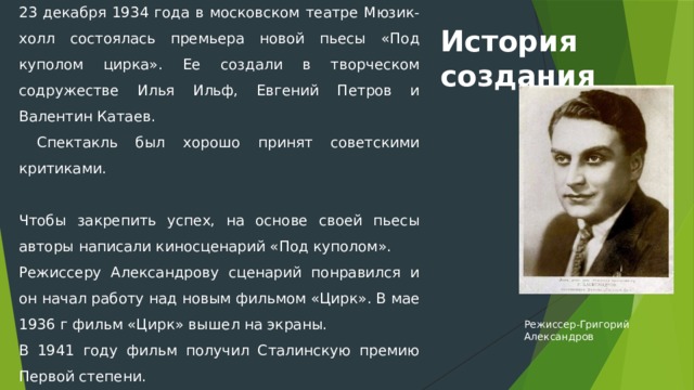 23 декабря 1934 года в московском театре Мюзик-холл состоялась премьера новой пьесы «Под куполом цирка». Ее создали в творческом содружестве Илья Ильф, Евгений Петров и Валентин Катаев.  Спектакль был хорошо принят советскими критиками.   Чтобы закрепить успех, на основе своей пьесы авторы написали киносценарий «Под куполом». Режиссеру Александрову сценарий понравился и он начал работу над новым фильмом «Цирк». В мае 1936 г фильм «Цирк» вышел на экраны. В 1941 году фильм получил Сталинскую премию Первой степени. Более того, в мрачном 1937 году на Международной выставке в Париже «Цирк» был удостоен высшей премии «Гран при». История создания Режиссер-Григорий Александров 