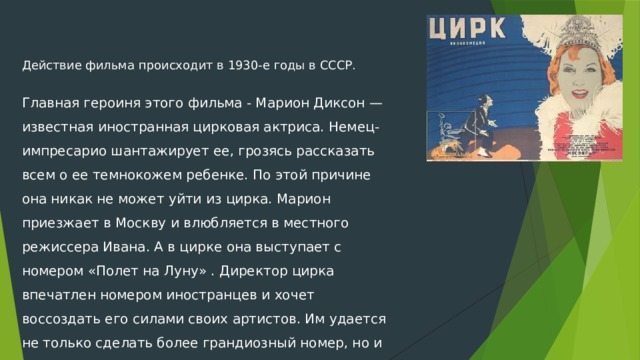 Действие фильма происходит в 1930-е годы в СССР.  Главная героиня этого фильма - Марион Диксон —известная иностранная цирковая актриса. Немец-импресарио шантажирует ее, грозясь рассказать всем о ее темнокожем ребенке. По этой причине она никак не может уйти из цирка. Марион приезжает в Москву и влюбляется в местного режиссера Ивана. А в цирке она выступает с номером «Полет на Луну» . Директор цирка впечатлен номером иностранцев и хочет воссоздать его силами своих артистов. Им удается не только сделать более грандиозный номер, но и помочь Марион в ее непростой судьбе. Ей и ее темнокожему ребенку предоставляют гражданство. 