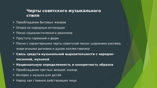 Черты советского музыкального стиля Преобладание бытовых жанров Опора на народные интонации Показ социалистического реализма Простота гармоний и форм Песни с характерными черты советской песни: широкими распева, энергичными ритмами и духом коллективизма Связь средств музыкальной выразительности с народно-песенной, музыкой Национальную определенность и конкретность образов Преобладание светлых эмоций, мажор Интерес к музыке для детей Народ как главное действующее лицо 