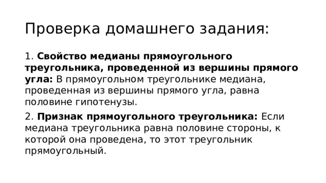 Проверка домашнего задания: 1. Свойство медианы прямоугольного треугольника, проведенной из вершины прямого угла: В прямоугольном треугольнике медиана, проведенная из вершины прямого угла, равна половине гипотенузы. 2. Признак прямоугольного треугольника: Если медиана треугольника равна половине стороны, к которой она проведена, то этот треугольник прямоугольный. 