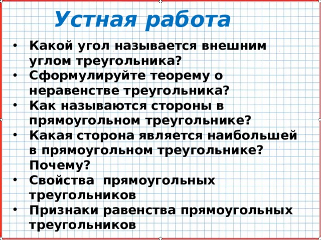 Устная работа Какой угол называется внешним углом треугольника? Сформулируйте теорему о неравенстве треугольника? Как называются стороны в прямоугольном треугольнике? Какая сторона является наибольшей в прямоугольном треугольнике? Почему? Свойства прямоугольных треугольников Признаки равенства прямоугольных треугольников 