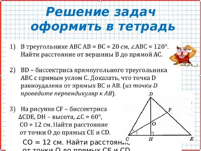 Решение задач  оформить в тетрадь В треугольнике АВС АВ = ВС = 20 см, АВС = 120°. Найти расстояние от вершины В до прямой АС.   ВD – биссектриса прямоугольного треугольника АВС с прямым углом С. Доказать, что точка D равноудалена от прямых ВС и АВ. ( из точки D проведите перпендикуляр к AB ). На рисунке СF – биссектриса ∆ СDЕ, DH – высота, С = 60°,  СО = 12 см. Найти расстояние  от точки О до прямых СЕ и СD. 