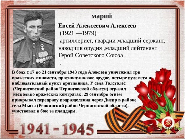 марий Евсей Алексеевич Алексеев   (1921 —1979)    артиллерист, гвардии младший сержант, наводчик орудия ,младший лейтенант Герой Советского Союза    . В боях с 17 по 21 сентября 1943 года Алексеев уничтожил три вражеских миномета, противотанковое орудие, четыре пулемета и наблюдательный пункт противника. У села Толстолес   (Черниговский район Черниговской области) отразил  несколько вражеских контратак. 29 сентября огнём прикрывал переправу подразделения через Днепр в районе села Мысы (Репкинский район Черниговской области), участвовал в бою за плацдарм. 