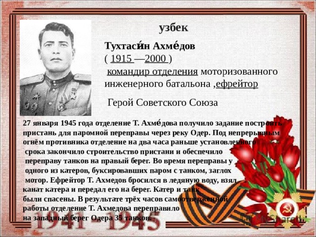 узбек Тухтаси́н Ахме́дов   (  1915 — 2000 )     командир отделения  моторизованного инженерного батальона , ефрейтор  Герой Советского Союза 27 января 1945 года отделение Т. Ахме́дова получило задание построить пристань для паромной переправы через реку Одер. Под непрерывным огнём противника отделение на два часа раньше установленного  срока закончило строительство пристани и обеспечило  переправу танков на правый берег. Во время переправы у  одного из катеров, буксировавших паром с танком, заглох  мотор. Ефрейтор Т. Ахмедов бросился в ледяную воду, взял канат катера и передал его на берег. Катер и танк были спасены. В результате трёх часов самоотверженной работы отделение Т. Ахмедова переправило на западный берег Одера 35 танков. 
