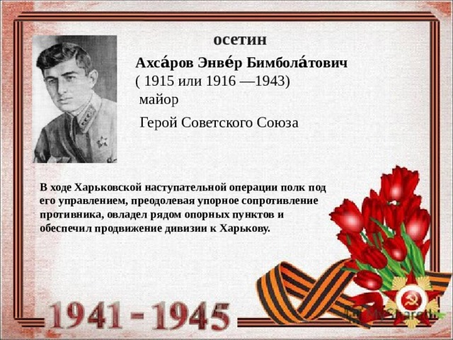 осетин Ахса́ров Энве́р Бимбола́тович   ( 1915 или 1916 —1943)    майор Герой Советского Союза В ходе Харьковской наступательной операции полк под его управлением, преодолевая упорное сопротивление противника, овладел рядом опорных пунктов и обеспечил продвижение дивизии к Харькову. 