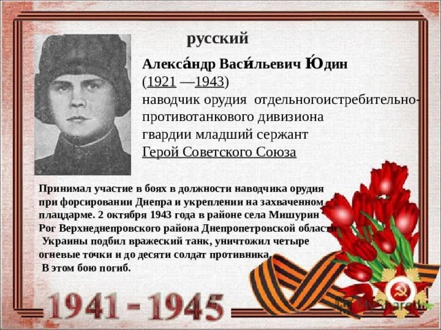 русский Алекса́ндр Васи́льевич Ю́дин   ( 1921  — 1943 )  наводчик орудия отдельногоистребительно- противотанкового дивизиона  гвардии младший сержант Герой Советского Союза  Принимал участие в боях в должности наводчика орудия при форсировании Днепра и укреплении на захваченном плацдарме. 2 октября 1943 года в районе села Мишурин Рог Верхнеднепровского района Днепропетровской области  Украины подбил вражеский танк, уничтожил четыре огневые точки и до десяти солдат противника.  В этом бою погиб. 