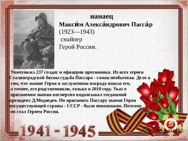  нанаец Макси́м Алекса́ндрович Пасса́р   (1923—1943)    снайпер Герой России.  Уничтожил 237 солдат и офицеров противника. Из всех героев Сталинградской битвы судьба Пассара - самая необычная. Дело в  том, что звание Героя и заслуженная награда нашла его,  а точнее, его родственников, только в 2010 году. Указ о  присвоении звания посмертно подписывал тогдашний президент Д.Медведев. Но присвоить Пассару звание Героя несуществующей страны - СССР - было невозможно. Поэтому  он стал Героем России. 