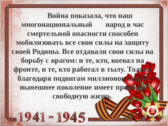  Война показала, что наш многонациональный народ в час смертельной опасности способен мобилизовать все свои силы на защиту своей Родины. Все отдавали свои силы на борьбу с врагом: и те, кто, воевал на фронте, и те, кто работал в тылу. Только благодаря подвигам миллионов людей нынешнее поколение имеет право на свободную жизнь . 