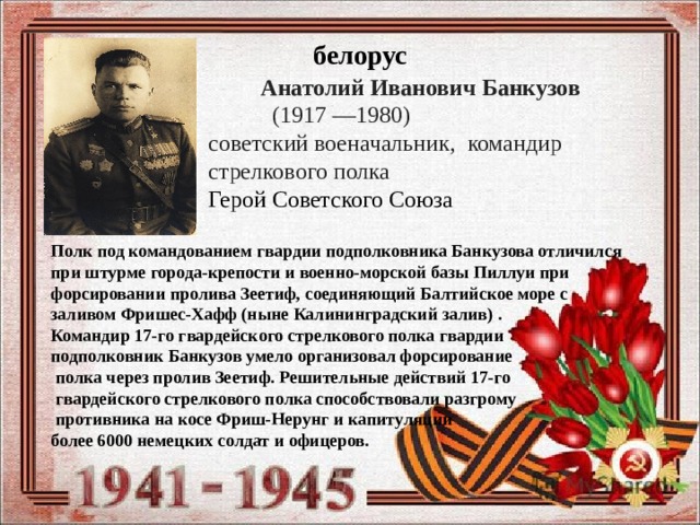 белорус  Анатолий Иванович Банкузов  (1917 —1980)   советский военачальник, командир  стрелкового полка  Герой Советского Союза Полк под командованием гвардии подполковника Банкузова отличился при штурме города-крепости и военно-морской базы Пиллуи при форсировании пролива Зеетиф, соединяющий Балтийское море с заливом Фришес-Хафф (ныне Калининградский залив) . Командир 17-го гвардейского стрелкового полка гвардии подполковник Банкузов умело организовал форсирование  полка через пролив Зеетиф. Решительные действий 17-го  гвардейского стрелкового полка способствовали разгрому  противника на косе Фриш-Нерунг и капитуляции более 6000 немецких солдат и офицеров.  