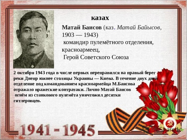 казах Матай Баисов  (каз .   Матай Байысов,   1903 — 1943)   командир пулемётного отделения, красноармеец,   Герой Советского Союза   2 октября 1943 года в числе первых переправился на правый берег реки Днепр южнее столицы Украины — Киева. В течение двух дней отделение под командованием красноармейца М.Баисова отражало вражеские контратаки. Лично Матай Баисов  огнём из станкового пулемёта уничтожил десятки гитлеровцев. 