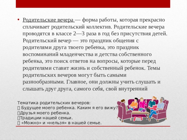 Родительские вечера — форма работы, которая прекрасно сплачивает родительский коллектив. Родительские вечера проводятся в классе 2—3 раза в год без присутствия детей. Родительский вечер — это праздник общения с родителями друга твоего ребенка, это праздник воспоминаний младенчества и детства собственного ребенка, это поиск ответов на вопросы, которые перед родителями ставит жизнь и собственный ребенок. Темы родительских вечеров могут быть самыми разнообразными. Главное, они должны учить слушать и слышать друг друга, самого себя, свой внутренний           Тематика родительских вечеров:   Будущее моего ребенка. Каким я его вижу?  Друзья моего ребенка.  Традиции нашей семьи.   «Можно» и «нельзя» в нашей семье. 