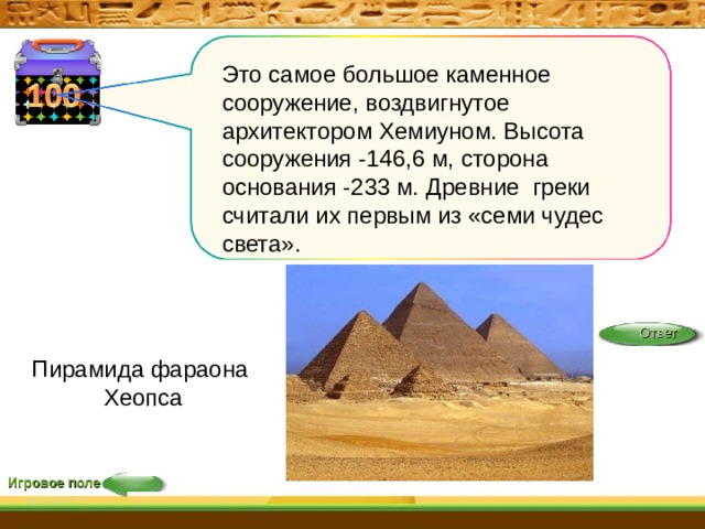 Это самое большое каменное сооружение, воздвигнутое архитектором Хемиуном. Высота сооружения -146,6 м, сторона основания -233 м. Древние греки считали их первым из «семи чудес света». Ответ Ответ  Пирамида фараона Хеопса Игровое поле 